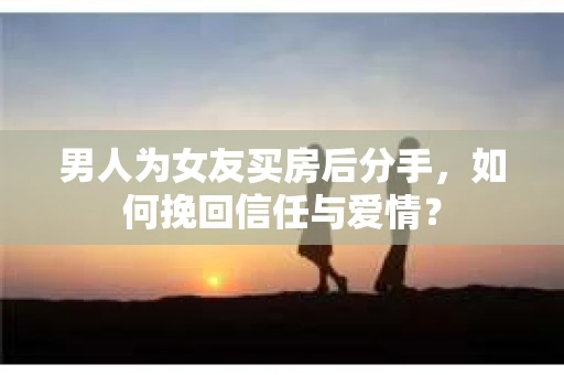 男人为女友买房后分手，如何挽回信任与爱情？