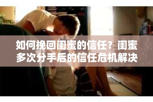 如何挽回闺蜜的信任?闺蜜多次分手后的信任危机解决方案 如何挽回闺蜜的信任?闺蜜多次分手后的信任危机解决方案