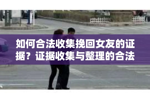 如何合法收集挽回女友的证据？证据收集与整理的合法策略怎么办？