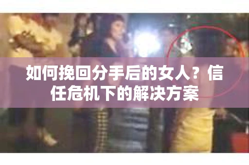 如何挽回分手后的女人？信任危机下的解决方案