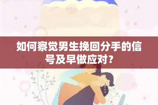 如何察觉男生挽回分手的信号及早做应对？