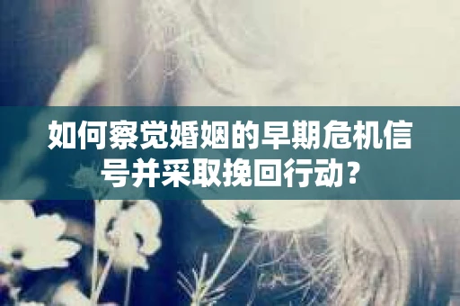 如何察觉婚姻的早期危机信号并采取挽回行动？
