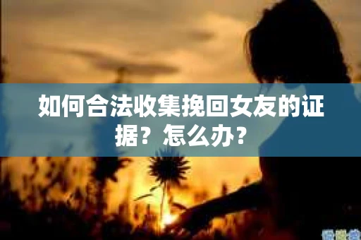 如何合法收集挽回女友的证据？怎么办？