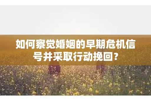 如何察觉婚姻的早期危机信号并采取行动挽回？