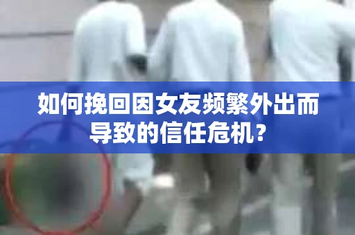 如何挽回因女友频繁外出而导致的信任危机? 如何挽回因女友频繁外出而导致的信任危机?