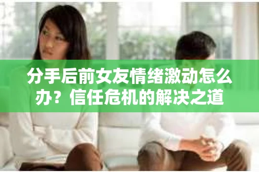 分手后前女友情绪激动怎么办？信任危机的解决之道