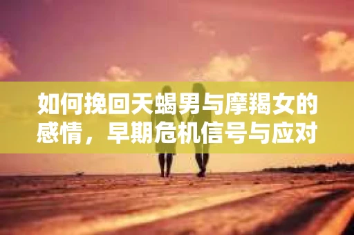 如何挽回天蝎男与摩羯女的感情，早期危机信号与应对策略