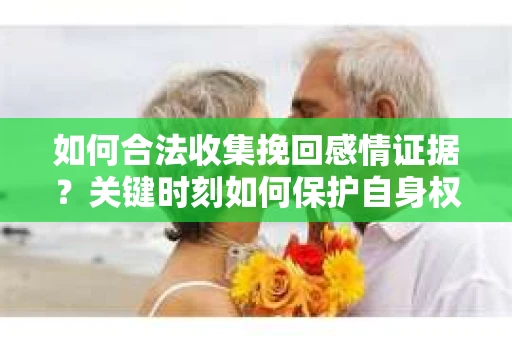 如何合法收集挽回感情证据？关键时刻如何保护自身权益？