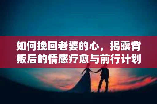 如何挽回老婆的心，揭露背叛后的情感疗愈与前行计划