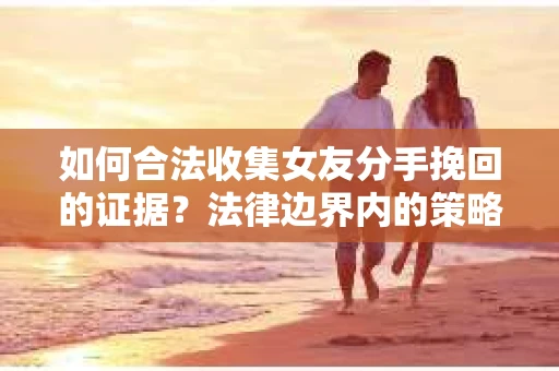 如何合法收集女友分手挽回的证据？法律边界内的策略与技巧