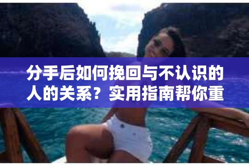 分手后如何挽回与不认识的人的关系？实用指南帮你重拾失去的联结