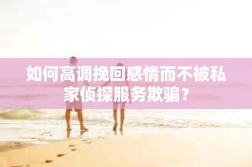 如何高调挽回感情而不被私家侦探服务欺骗？