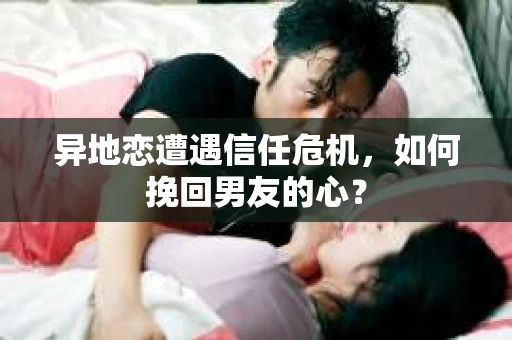异地恋遭遇信任危机，如何挽回男友的心？