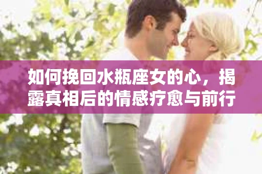 如何挽回水瓶座女的心，揭露真相后的情感疗愈与前行计划
