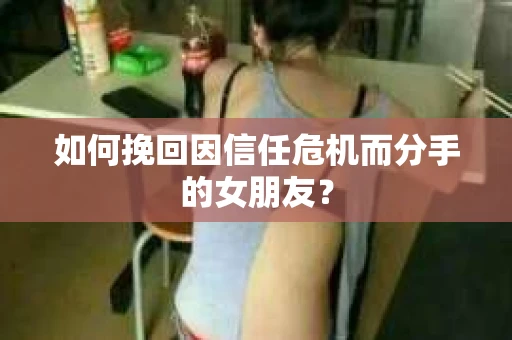 如何挽回因信任危机而分手的女朋友？