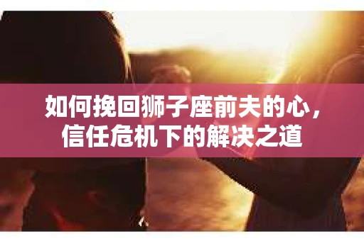 如何挽回狮子座前夫的心，信任危机下的解决之道