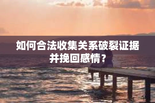 如何合法收集关系破裂证据并挽回感情？