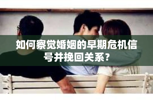 如何察觉婚姻的早期危机信号并挽回关系？