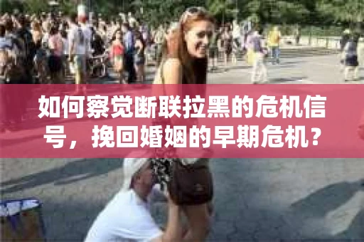 如何察觉断联拉黑的危机信号，挽回婚姻的早期危机？
