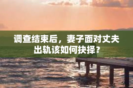 调查结束后，妻子面对丈夫出轨该如何抉择？
