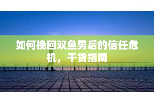 如何挽回双鱼男后的信任危机，干货指南
