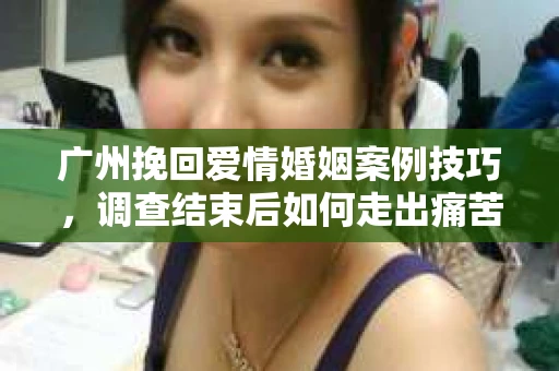 广州挽回爱情婚姻案例技巧，调查结束后如何走出痛苦并做出明智决策？