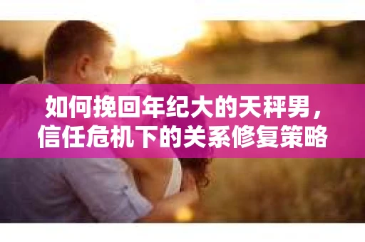 如何挽回年纪大的天秤男，信任危机下的关系修复策略
