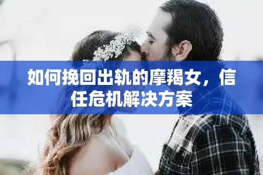 如何挽回出轨的摩羯女，信任危机解决方案