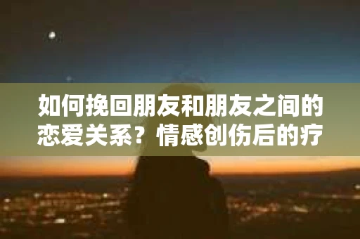 如何挽回朋友和朋友之间的恋爱关系？情感创伤后的疗愈与决策之路