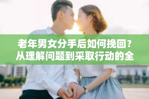 老年男女分手后如何挽回？从理解问题到采取行动的全面指南