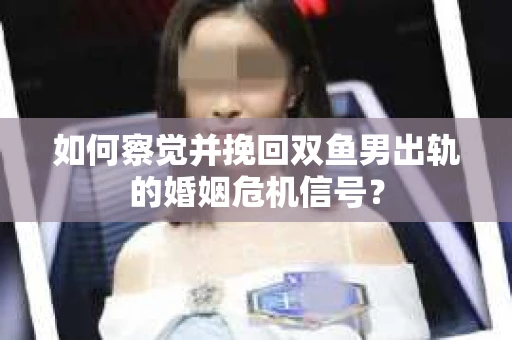 如何察觉并挽回双鱼男出轨的婚姻危机信号？