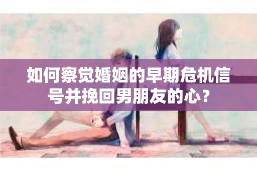 如何察觉婚姻的早期危机信号并挽回男朋友的心？