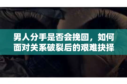 男人分手是否会挽回，如何面对关系破裂后的艰难抉择？
