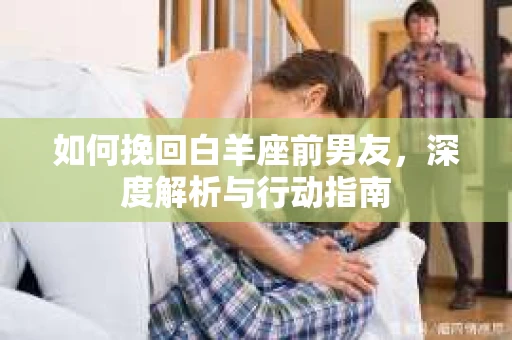 如何挽回白羊座前男友，深度解析与行动指南
