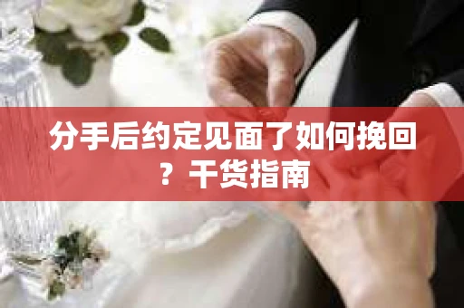 分手后约定见面了如何挽回？干货指南