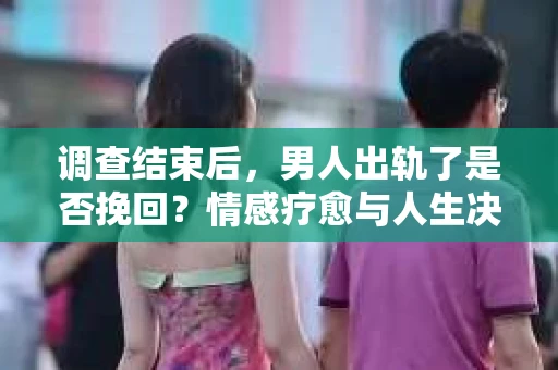 调查结束后，男人出轨了是否挽回？情感疗愈与人生决策的干货指南