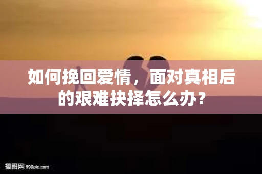 如何挽回爱情，面对真相后的艰难抉择怎么办？