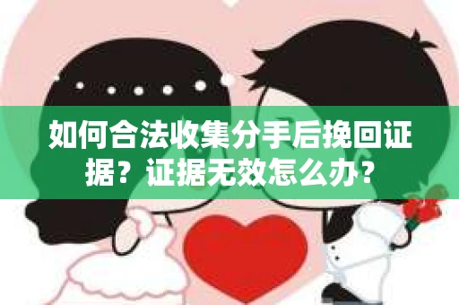 如何合法收集分手后挽回证据？证据无效怎么办？