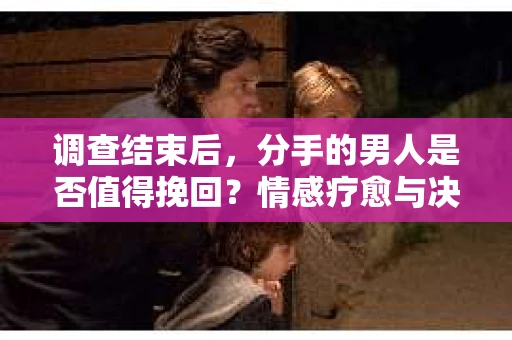 调查结束后，分手的男人是否值得挽回？情感疗愈与决策之路