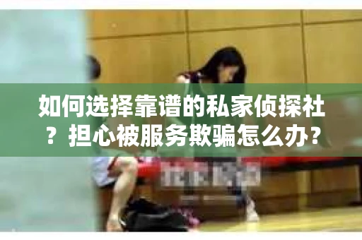 如何选择靠谱的私家侦探社？担心被服务欺骗怎么办？