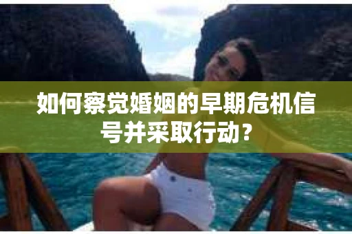 如何察觉婚姻的早期危机信号并采取行动？