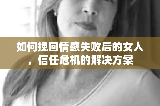 如何挽回情感失败后的女人，信任危机的解决方案