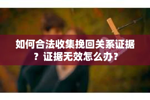 如何合法收集挽回关系证据？证据无效怎么办？