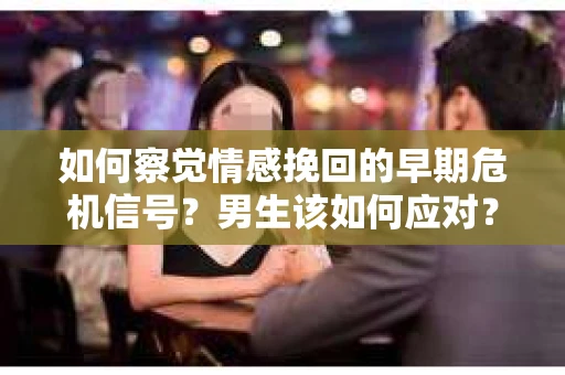 如何察觉情感挽回的早期危机信号？男生该如何应对？
