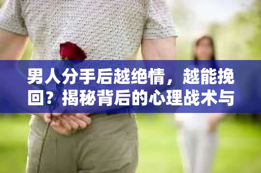 男人分手后越绝情，越能挽回？揭秘背后的心理战术与实际操作