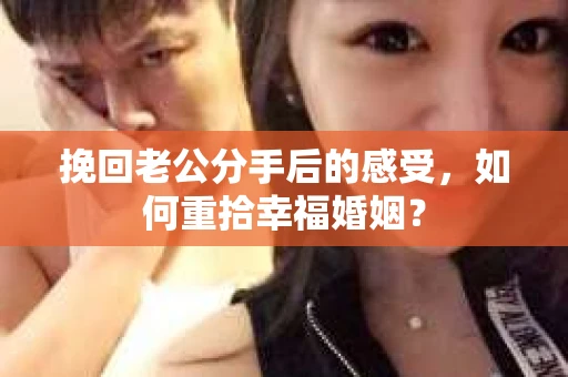 挽回老公分手后的感受，如何重拾幸福婚姻？