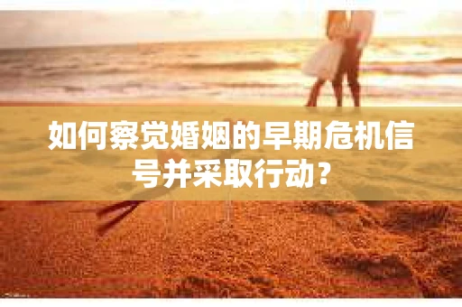 如何察觉婚姻的早期危机信号并采取行动？