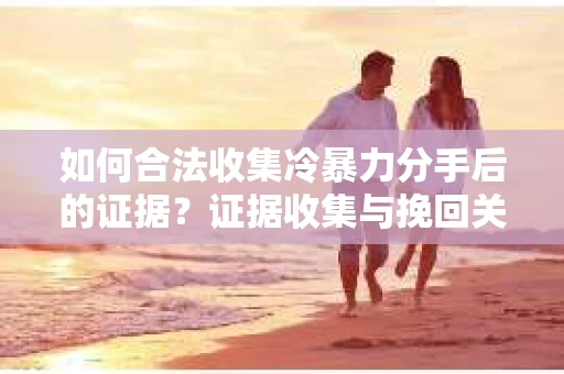 如何合法收集冷暴力分手后的证据？证据收集与挽回关系怎么办？
