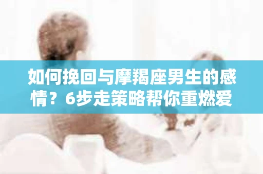 如何挽回与摩羯座男生的感情？6步走策略帮你重燃爱情之火