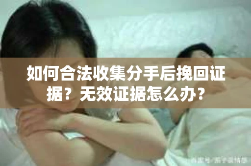 如何合法收集分手后挽回证据？无效证据怎么办？